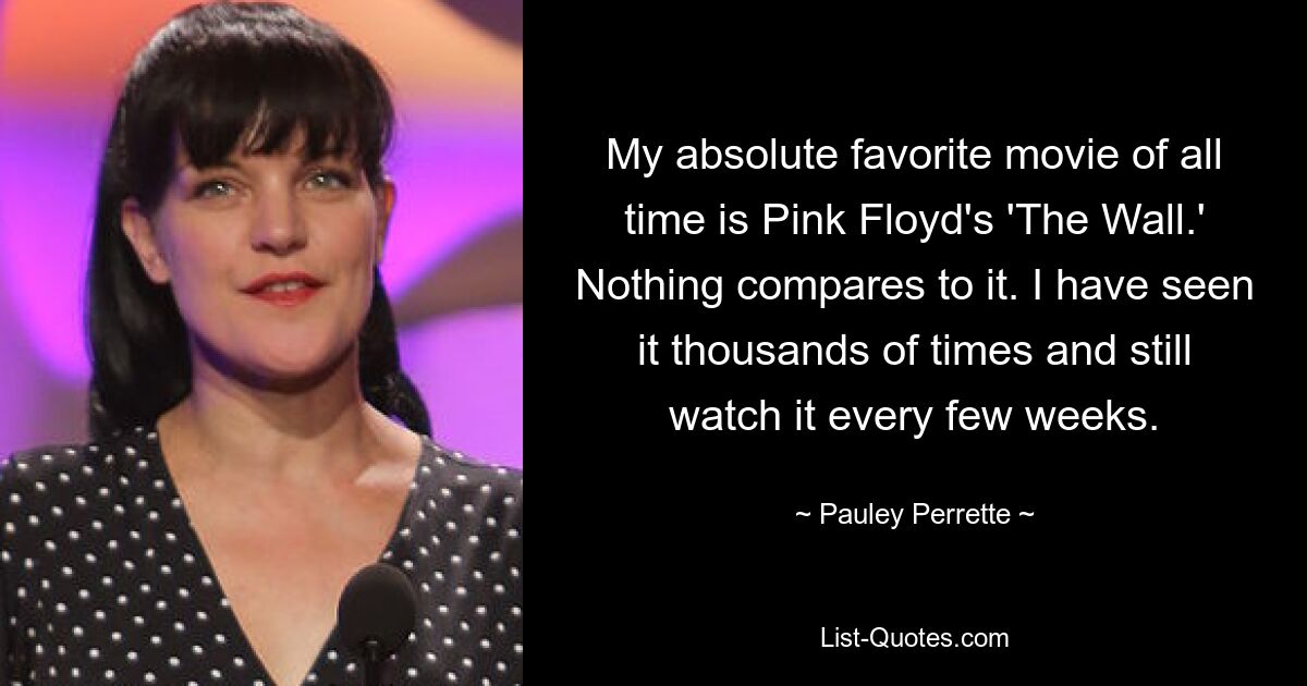 My absolute favorite movie of all time is Pink Floyd's 'The Wall.' Nothing compares to it. I have seen it thousands of times and still watch it every few weeks. — © Pauley Perrette