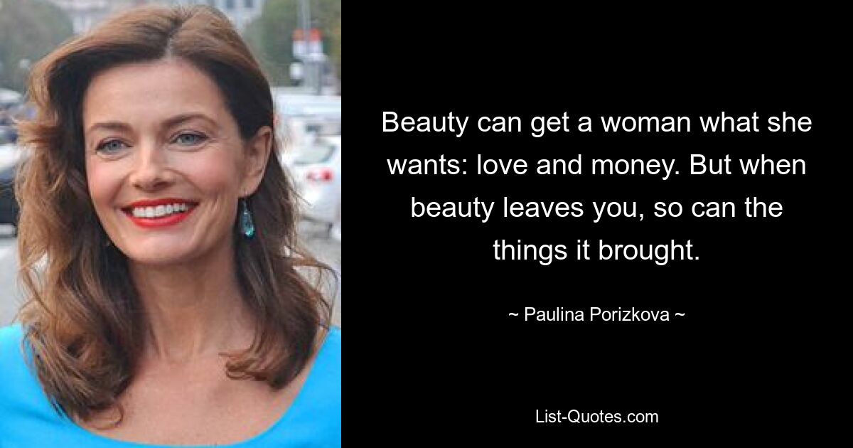 Beauty can get a woman what she wants: love and money. But when beauty leaves you, so can the things it brought. — © Paulina Porizkova