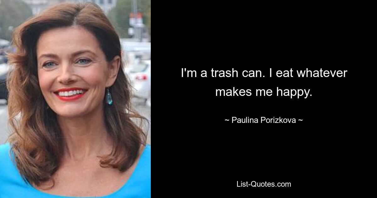 I'm a trash can. I eat whatever makes me happy. — © Paulina Porizkova