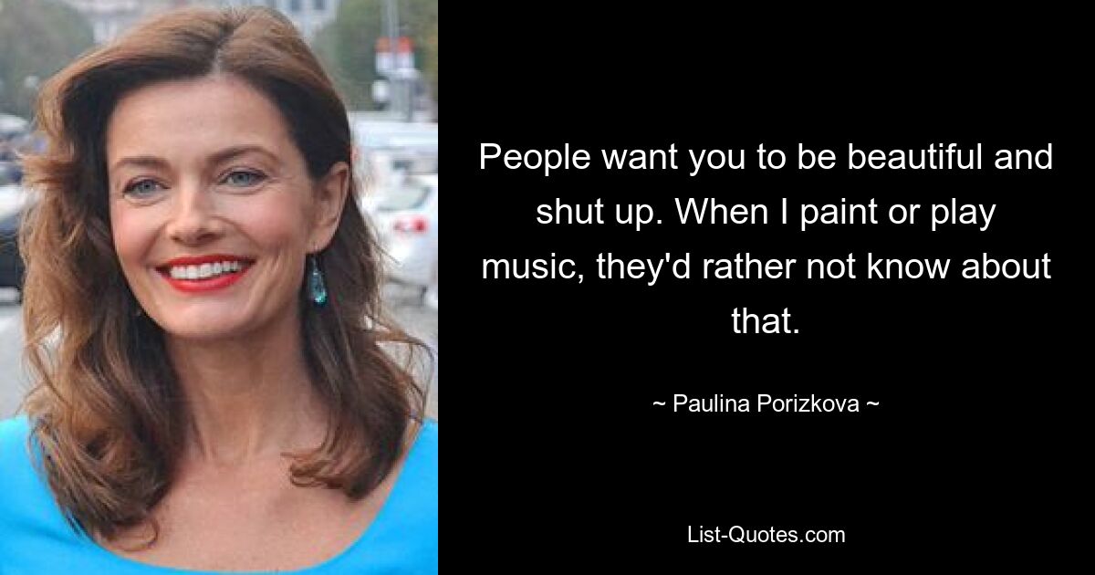 People want you to be beautiful and shut up. When I paint or play music, they'd rather not know about that. — © Paulina Porizkova