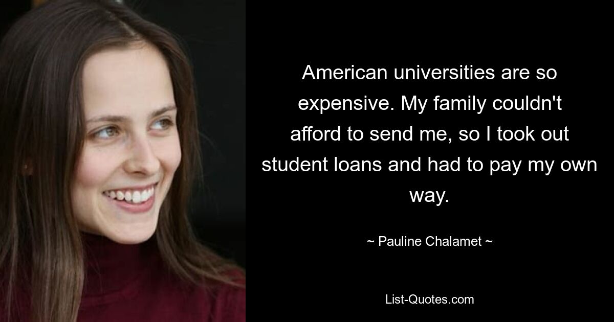 American universities are so expensive. My family couldn't afford to send me, so I took out student loans and had to pay my own way. — © Pauline Chalamet