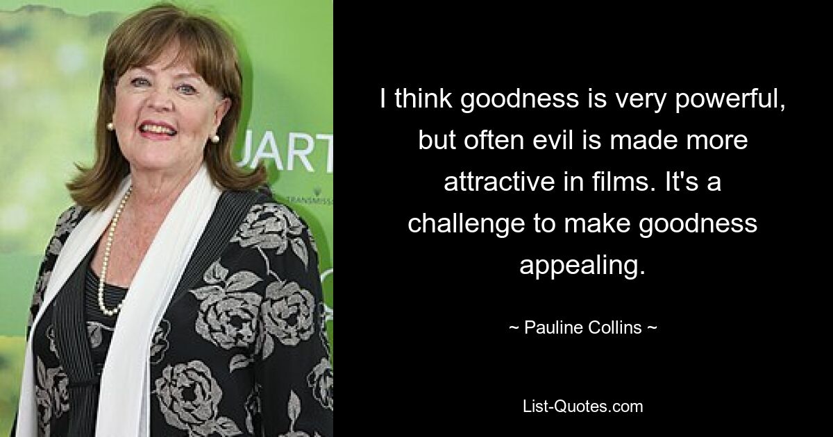 I think goodness is very powerful, but often evil is made more attractive in films. It's a challenge to make goodness appealing. — © Pauline Collins