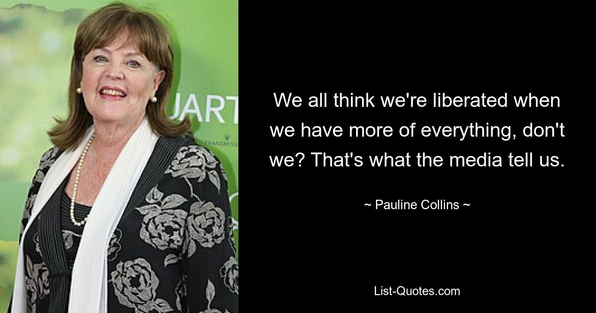 We all think we're liberated when we have more of everything, don't we? That's what the media tell us. — © Pauline Collins