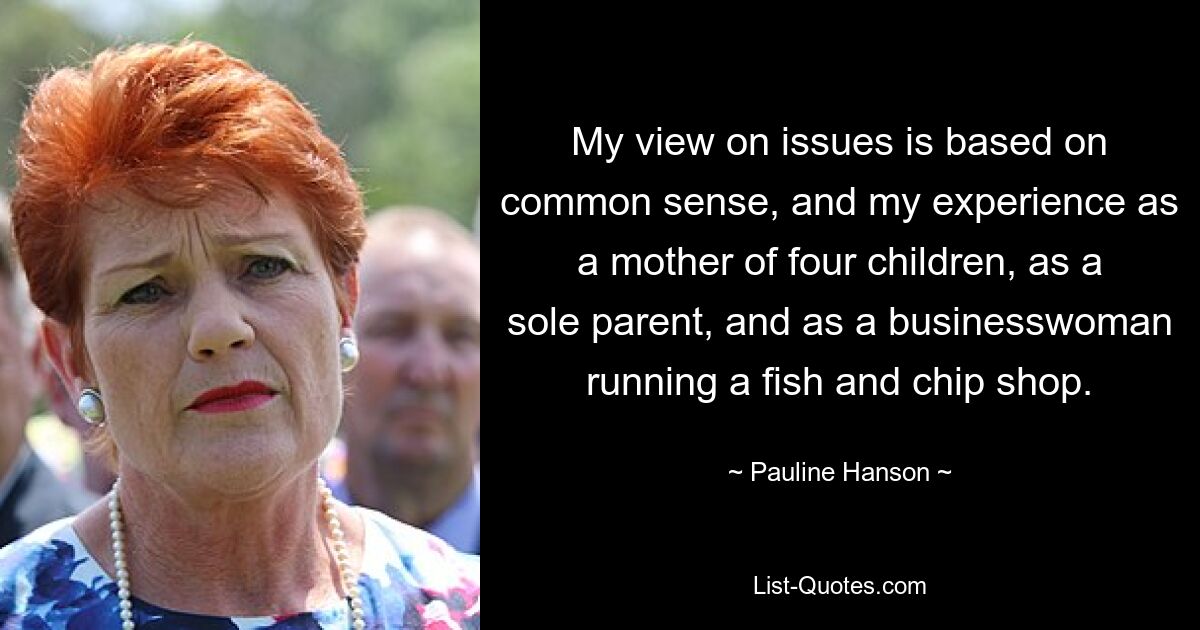 My view on issues is based on common sense, and my experience as a mother of four children, as a sole parent, and as a businesswoman running a fish and chip shop. — © Pauline Hanson