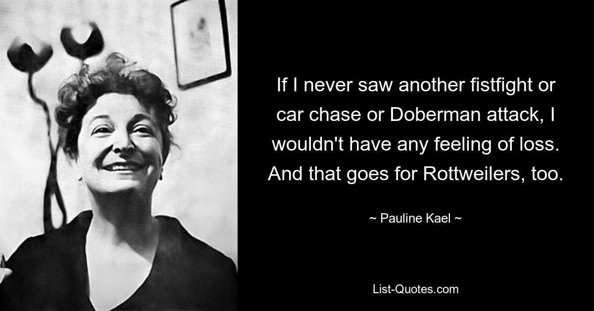 If I never saw another fistfight or car chase or Doberman attack, I wouldn't have any feeling of loss. And that goes for Rottweilers, too. — © Pauline Kael