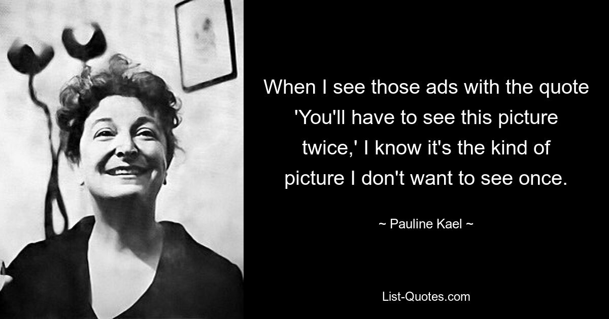 When I see those ads with the quote 'You'll have to see this picture twice,' I know it's the kind of picture I don't want to see once. — © Pauline Kael