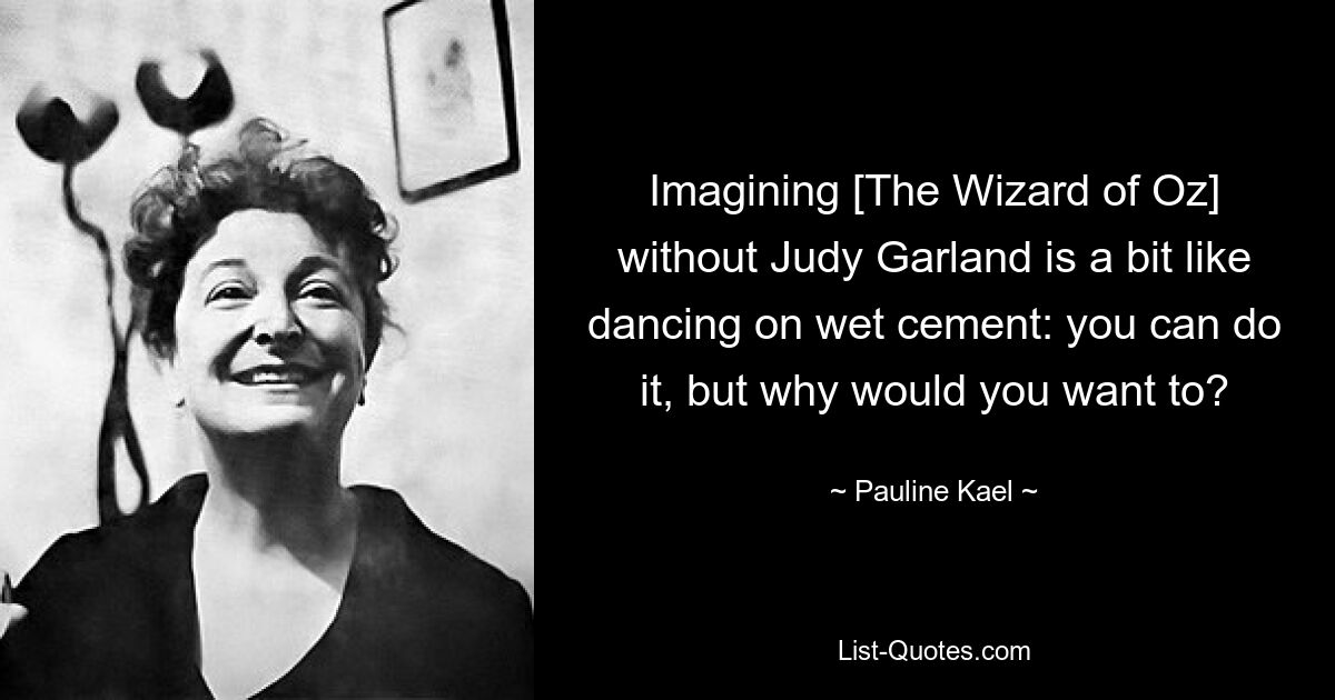 Imagining [The Wizard of Oz] without Judy Garland is a bit like dancing on wet cement: you can do it, but why would you want to? — © Pauline Kael