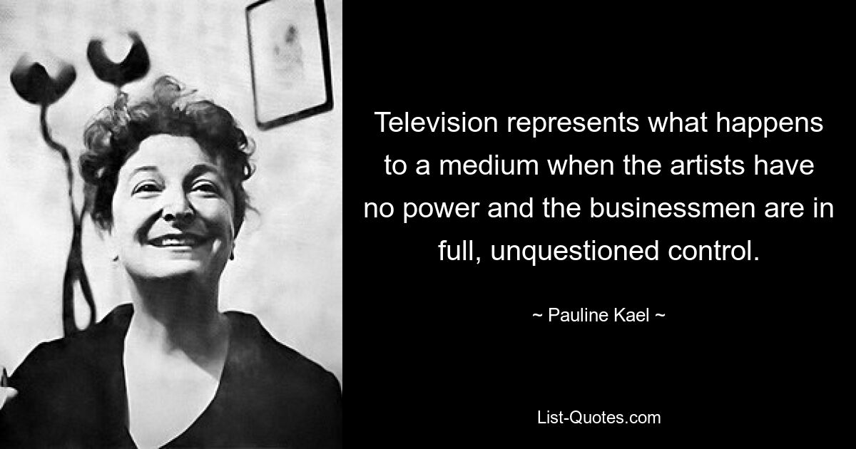 Das Fernsehen stellt dar, was mit einem Medium passiert, wenn die Künstler keine Macht haben und die Geschäftsleute die volle, unbestrittene Kontrolle haben. — © Pauline Kael