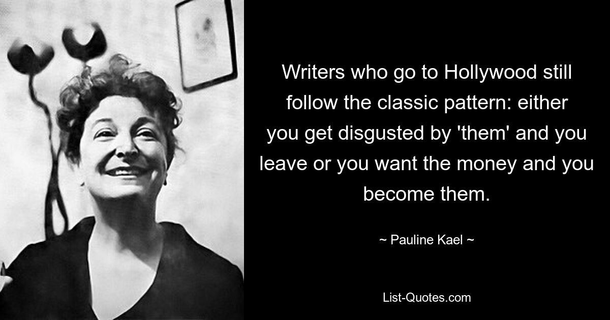 Writers who go to Hollywood still follow the classic pattern: either you get disgusted by 'them' and you leave or you want the money and you become them. — © Pauline Kael