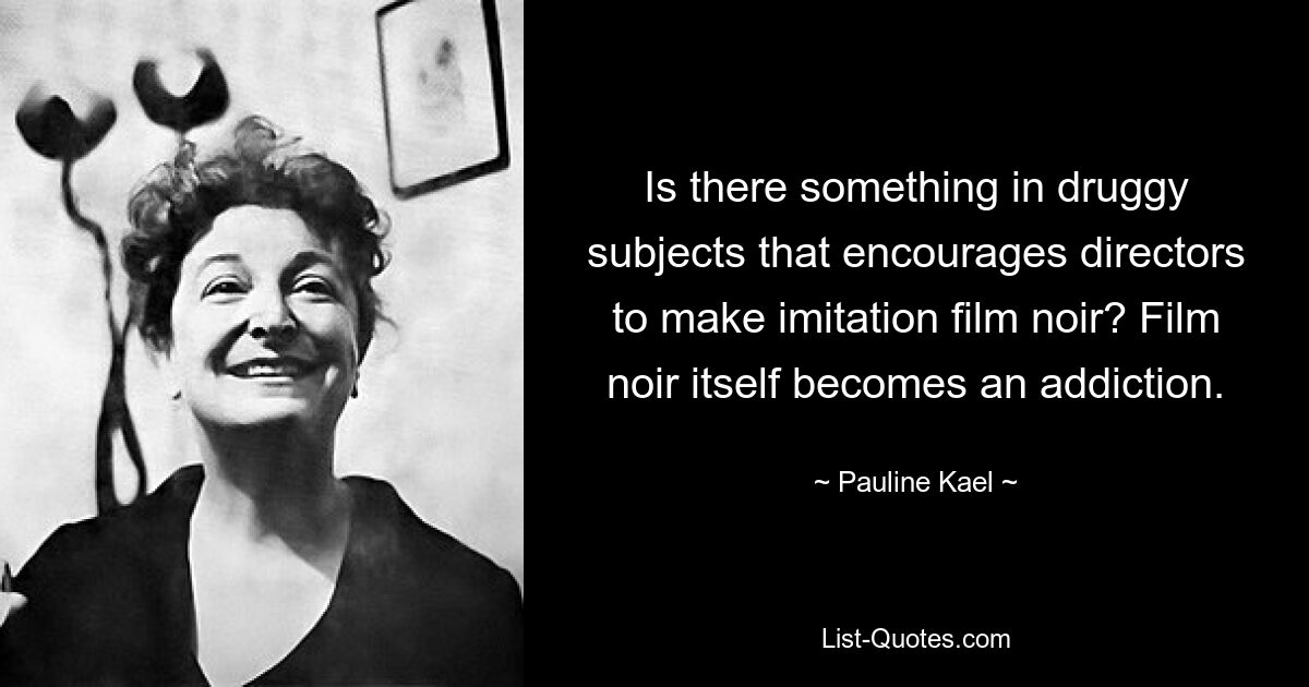 Is there something in druggy subjects that encourages directors to make imitation film noir? Film noir itself becomes an addiction. — © Pauline Kael