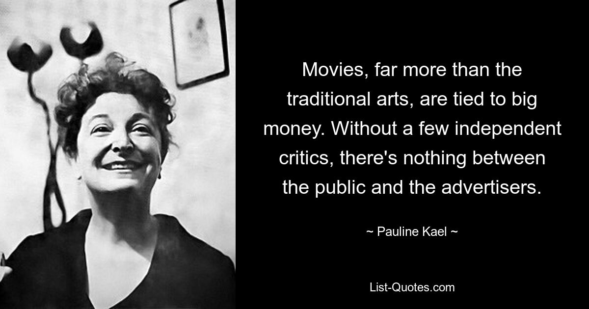 Movies, far more than the traditional arts, are tied to big money. Without a few independent critics, there's nothing between the public and the advertisers. — © Pauline Kael