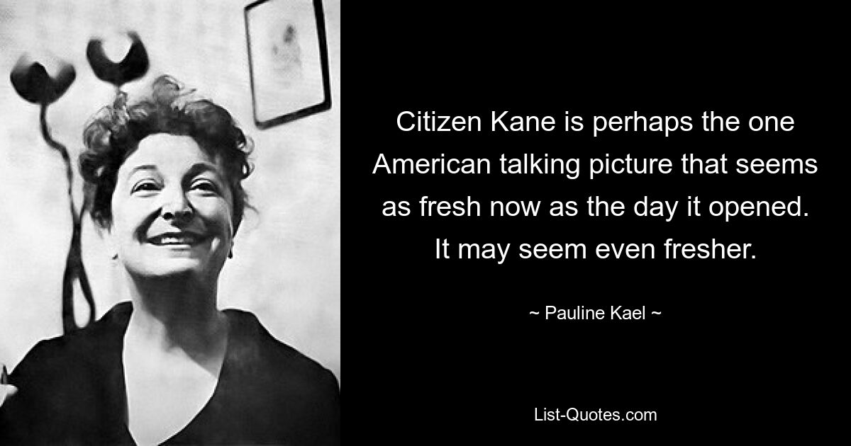 Citizen Kane is perhaps the one American talking picture that seems as fresh now as the day it opened. It may seem even fresher. — © Pauline Kael