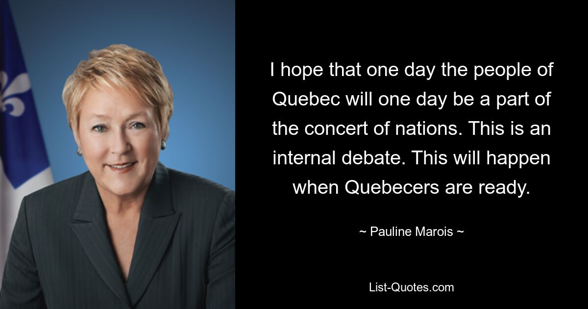 I hope that one day the people of Quebec will one day be a part of the concert of nations. This is an internal debate. This will happen when Quebecers are ready. — © Pauline Marois