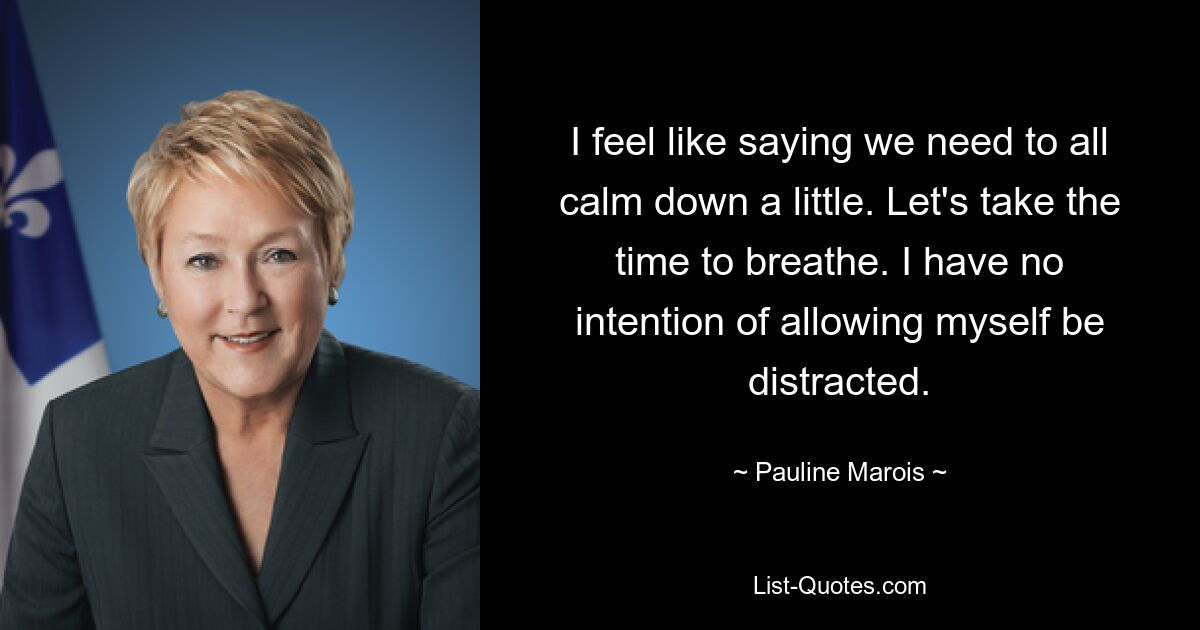 I feel like saying we need to all calm down a little. Let's take the time to breathe. I have no intention of allowing myself be distracted. — © Pauline Marois