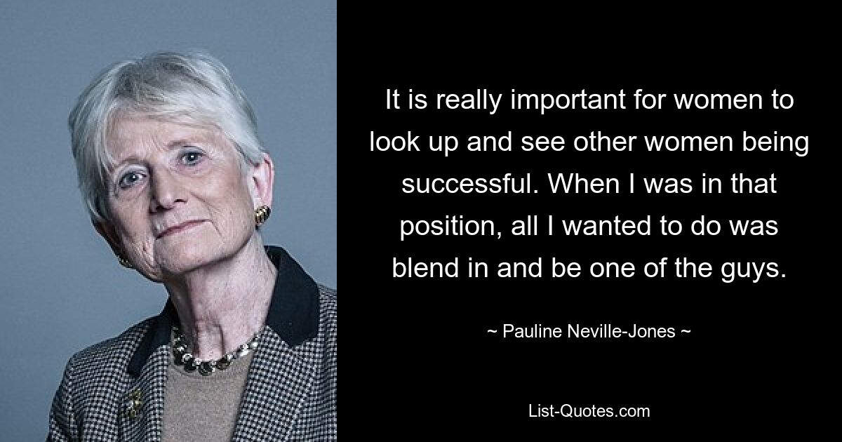 It is really important for women to look up and see other women being successful. When I was in that position, all I wanted to do was blend in and be one of the guys. — © Pauline Neville-Jones