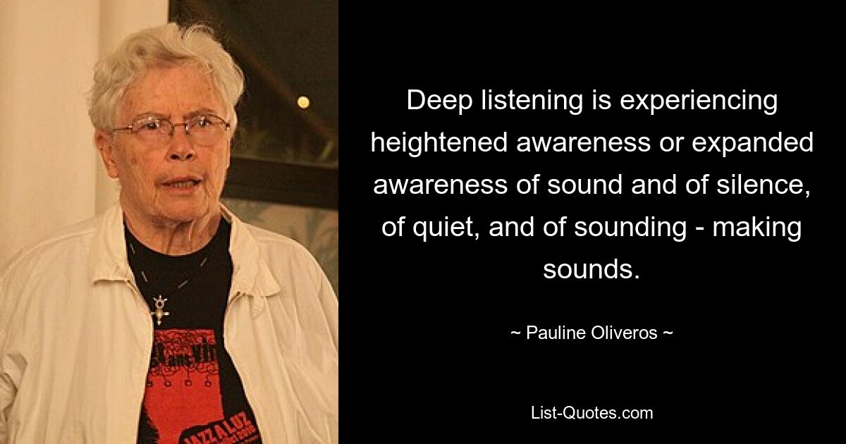 Deep listening is experiencing heightened awareness or expanded awareness of sound and of silence, of quiet, and of sounding - making sounds. — © Pauline Oliveros