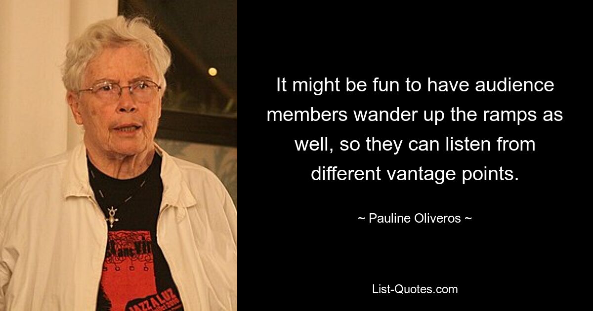 It might be fun to have audience members wander up the ramps as well, so they can listen from different vantage points. — © Pauline Oliveros