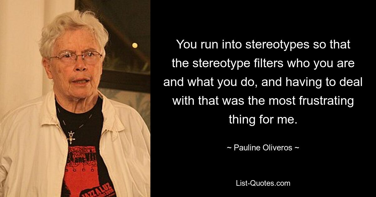 You run into stereotypes so that the stereotype filters who you are and what you do, and having to deal with that was the most frustrating thing for me. — © Pauline Oliveros