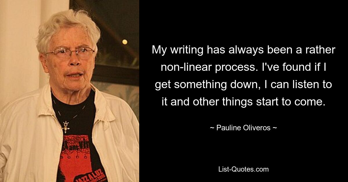 My writing has always been a rather non-linear process. I've found if I get something down, I can listen to it and other things start to come. — © Pauline Oliveros