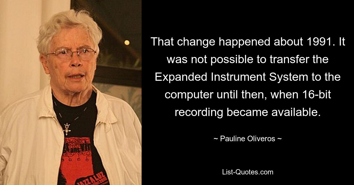 That change happened about 1991. It was not possible to transfer the Expanded Instrument System to the computer until then, when 16-bit recording became available. — © Pauline Oliveros