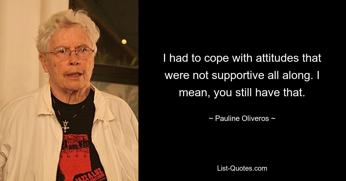 I had to cope with attitudes that were not supportive all along. I mean, you still have that. — © Pauline Oliveros