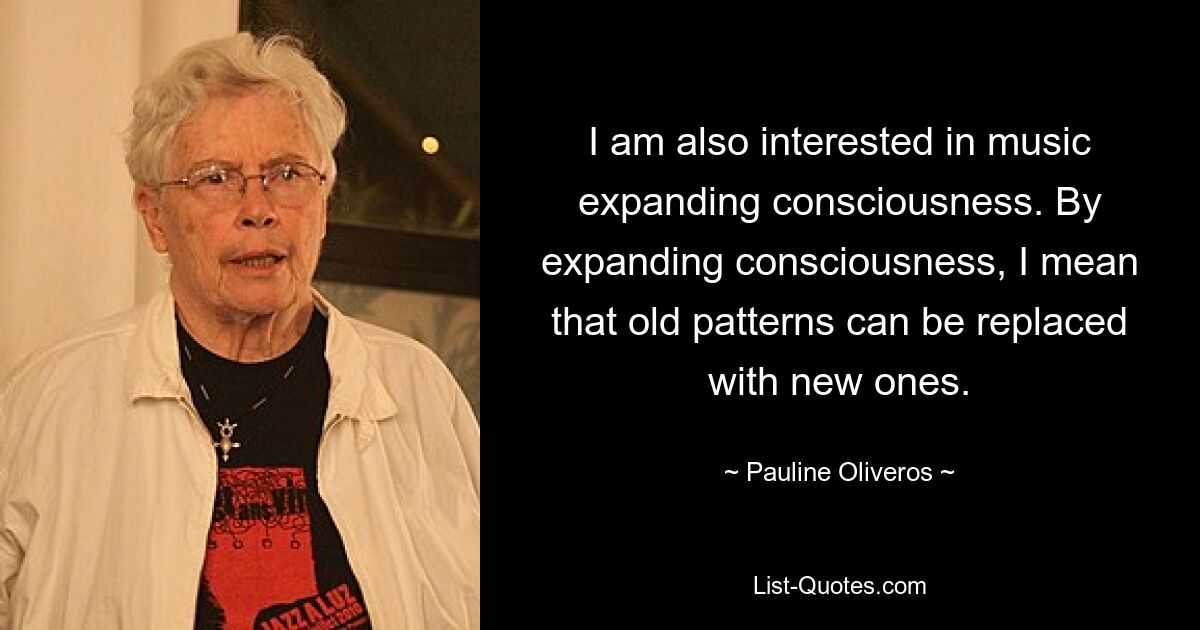 I am also interested in music expanding consciousness. By expanding consciousness, I mean that old patterns can be replaced with new ones. — © Pauline Oliveros