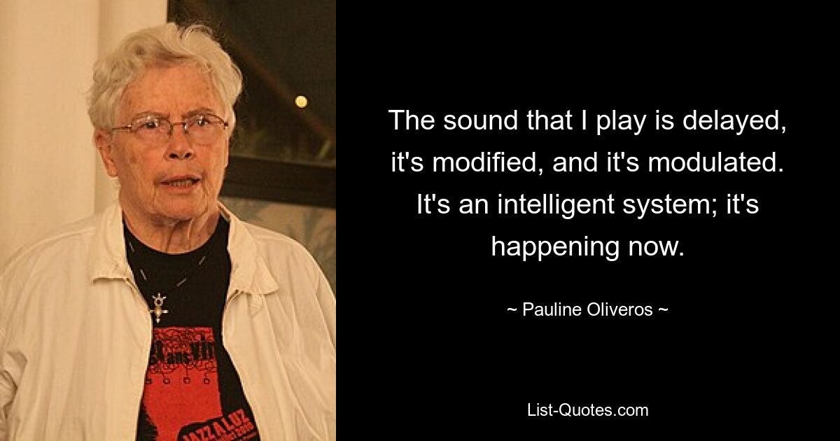 The sound that I play is delayed, it's modified, and it's modulated. It's an intelligent system; it's happening now. — © Pauline Oliveros