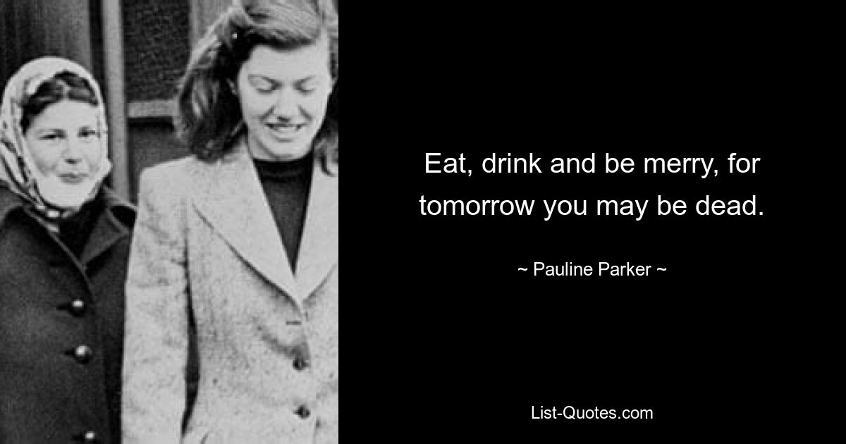 Eat, drink and be merry, for tomorrow you may be dead. — © Pauline Parker