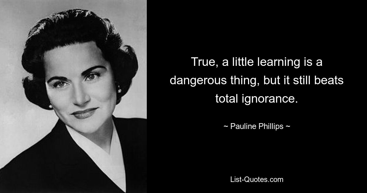 True, a little learning is a dangerous thing, but it still beats total ignorance. — © Pauline Phillips