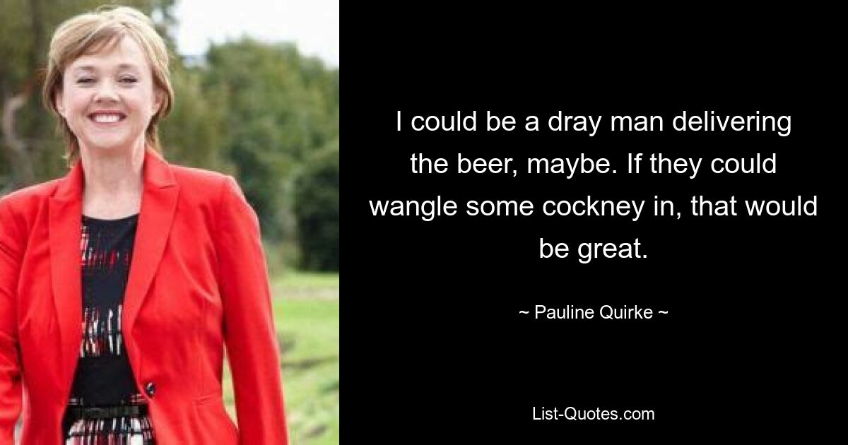 I could be a dray man delivering the beer, maybe. If they could wangle some cockney in, that would be great. — © Pauline Quirke