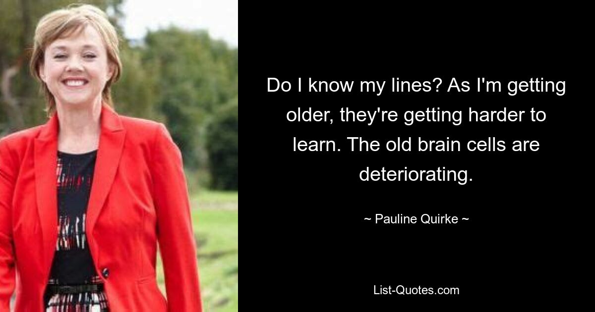 Do I know my lines? As I'm getting older, they're getting harder to learn. The old brain cells are deteriorating. — © Pauline Quirke