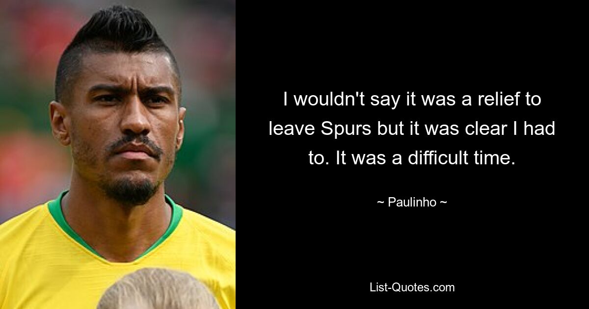 I wouldn't say it was a relief to leave Spurs but it was clear I had to. It was a difficult time. — © Paulinho