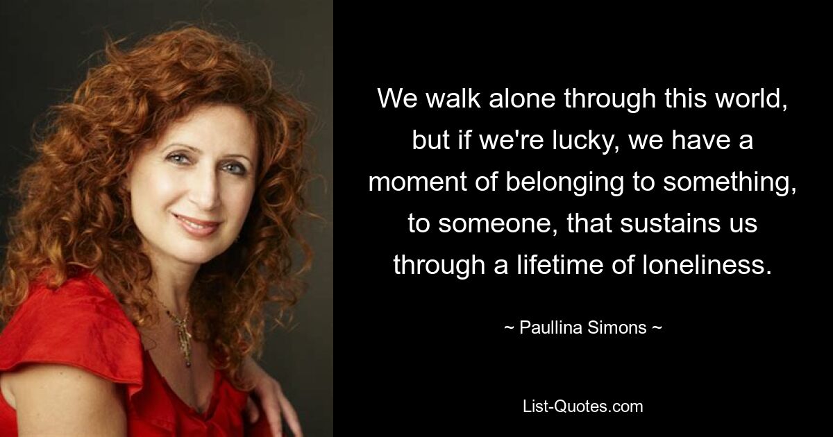 We walk alone through this world, but if we're lucky, we have a moment of belonging to something, to someone, that sustains us through a lifetime of loneliness. — © Paullina Simons