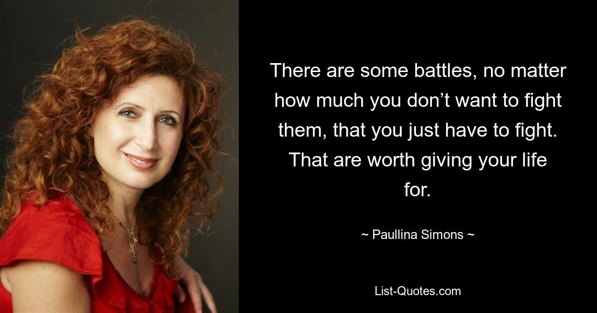 There are some battles, no matter how much you don’t want to fight them, that you just have to fight. That are worth giving your life for. — © Paullina Simons