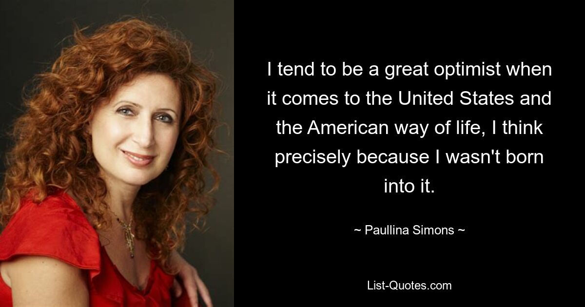 I tend to be a great optimist when it comes to the United States and the American way of life, I think precisely because I wasn't born into it. — © Paullina Simons