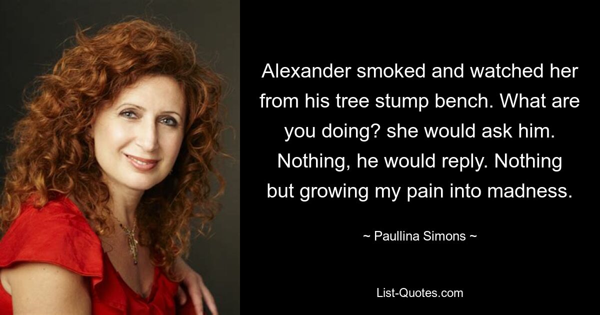 Alexander smoked and watched her from his tree stump bench. What are you doing? she would ask him. Nothing, he would reply. Nothing but growing my pain into madness. — © Paullina Simons