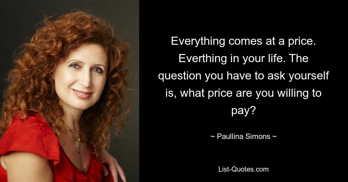 Everything comes at a price. Everthing in your life. The question you have to ask yourself is, what price are you willing to pay? — © Paullina Simons