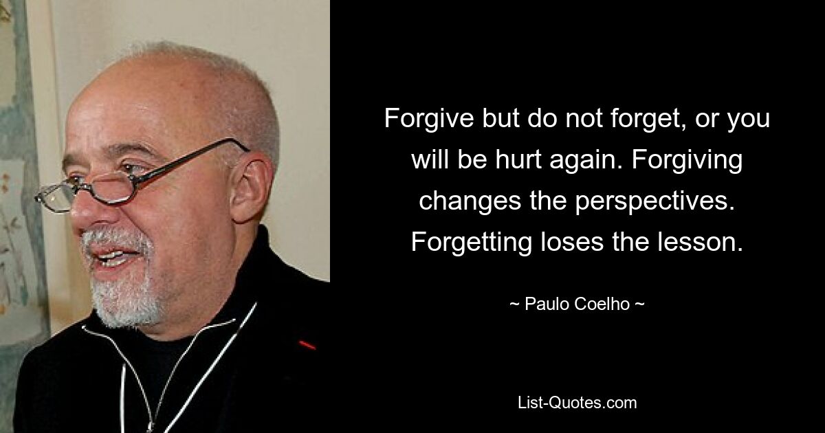 Forgive but do not forget, or you will be hurt again. Forgiving changes the perspectives. Forgetting loses the lesson. — © Paulo Coelho