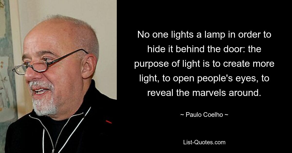 No one lights a lamp in order to hide it behind the door: the purpose of light is to create more light, to open people's eyes, to reveal the marvels around. — © Paulo Coelho