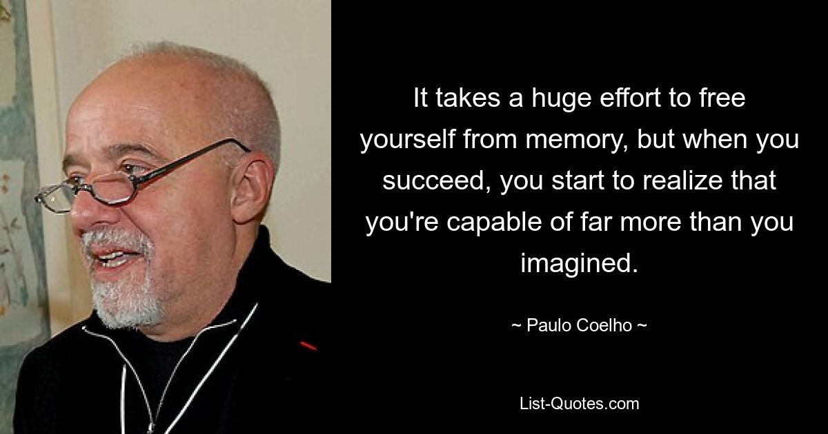 It takes a huge effort to free yourself from memory, but when you succeed, you start to realize that you're capable of far more than you imagined. — © Paulo Coelho