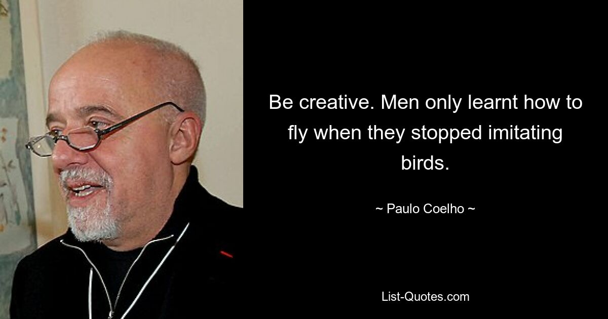 Be creative. Men only learnt how to fly when they stopped imitating birds. — © Paulo Coelho