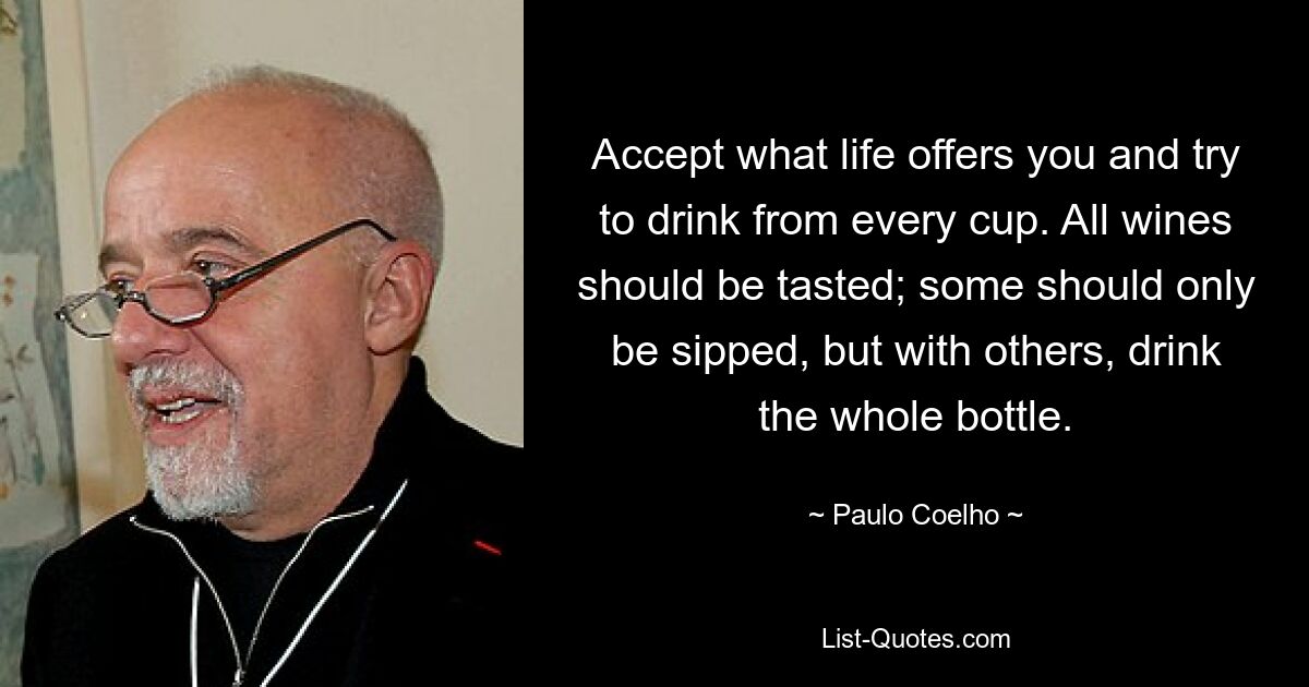 Accept what life offers you and try to drink from every cup. All wines should be tasted; some should only be sipped, but with others, drink the whole bottle. — © Paulo Coelho