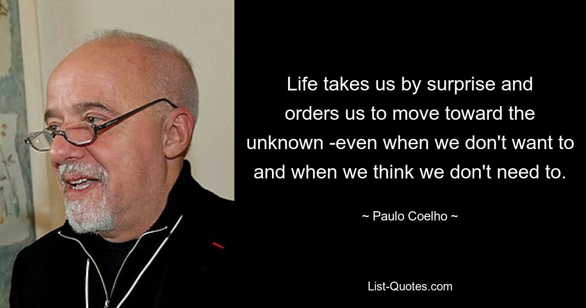 Life takes us by surprise and orders us to move toward the unknown -even when we don't want to and when we think we don't need to. — © Paulo Coelho