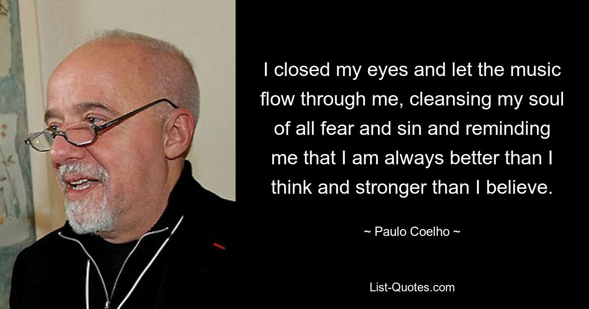 I closed my eyes and let the music flow through me, cleansing my soul of all fear and sin and reminding me that I am always better than I think and stronger than I believe. — © Paulo Coelho