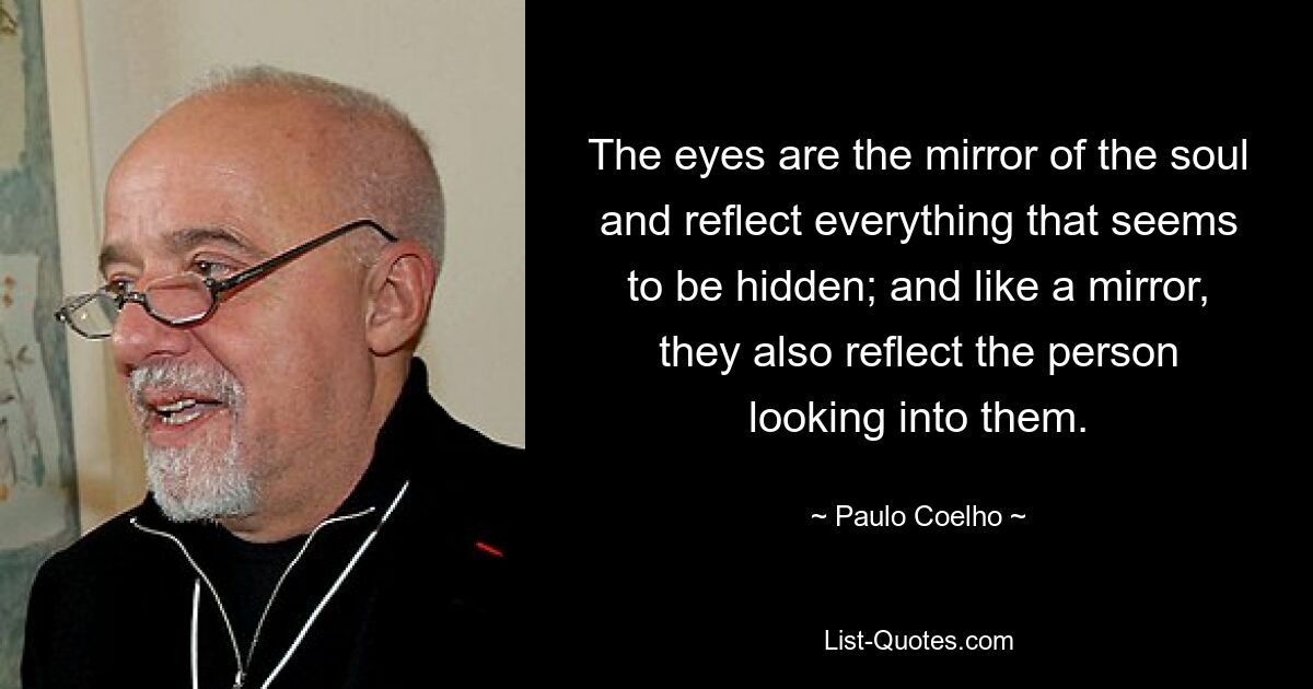 The eyes are the mirror of the soul and reflect everything that seems to be hidden; and like a mirror, they also reflect the person looking into them. — © Paulo Coelho