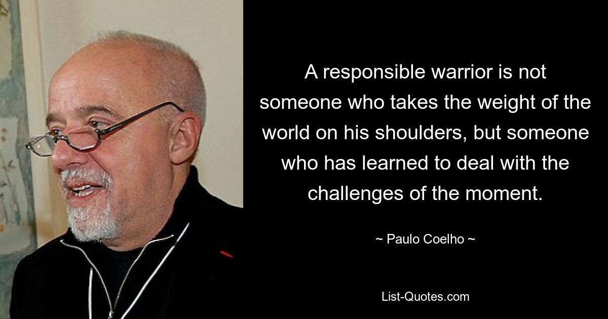 A responsible warrior is not someone who takes the weight of the world on his shoulders, but someone who has learned to deal with the challenges of the moment. — © Paulo Coelho