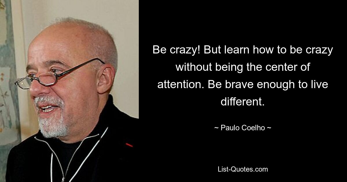 Be crazy! But learn how to be crazy without being the center of attention. Be brave enough to live different. — © Paulo Coelho