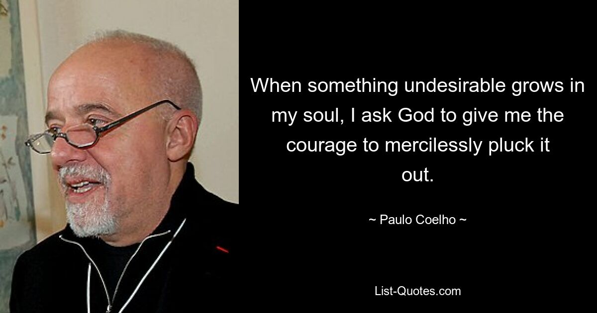 When something undesirable grows in my soul, I ask God to give me the courage to mercilessly pluck it out. — © Paulo Coelho