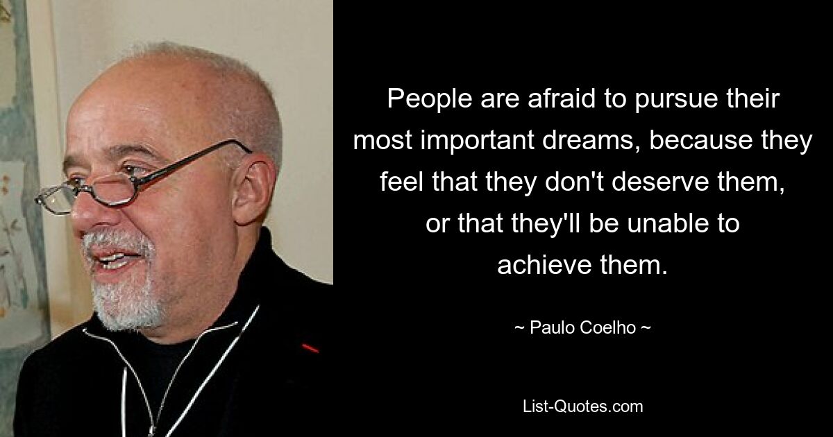 People are afraid to pursue their most important dreams, because they feel that they don't deserve them, or that they'll be unable to achieve them. — © Paulo Coelho