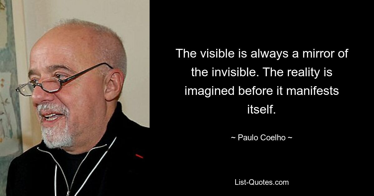 The visible is always a mirror of the invisible. The reality is imagined before it manifests itself. — © Paulo Coelho